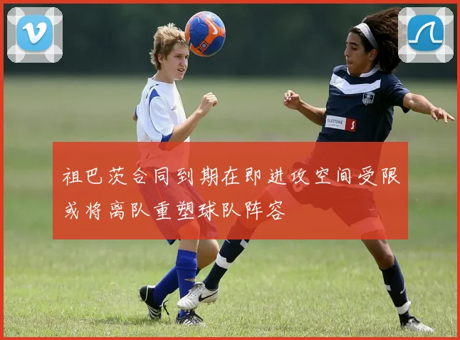 祖巴茨合同到期在即进攻空间受限或将离队重塑球队阵容