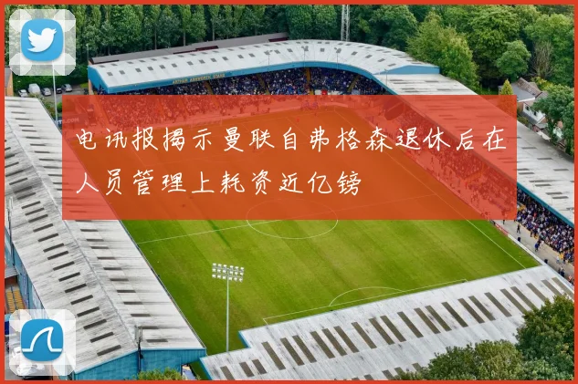 电讯报揭示曼联自弗格森退休后在人员管理上耗资近亿镑