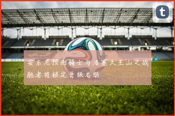 安东尼预测骑士与活塞天王山之战胜者将锁定晋级名额