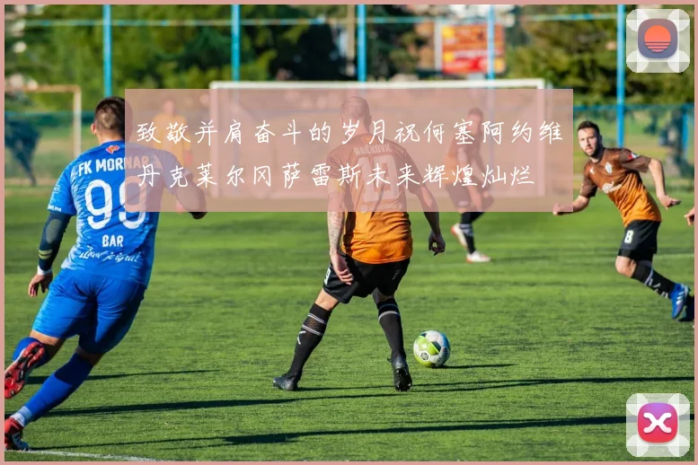 致敬并肩奋斗的岁月祝何塞阿约维丹克莱尔冈萨雷斯未来辉煌灿烂