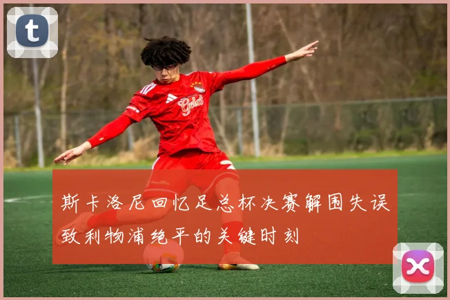 斯卡洛尼回忆足总杯决赛解围失误致利物浦绝平的关键时刻