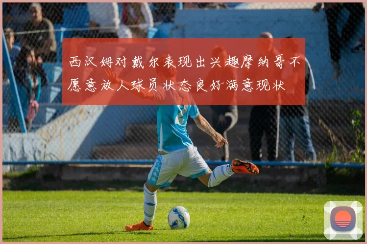 西汉姆对戴尔表现出兴趣摩纳哥不愿意放人球员状态良好满意现状