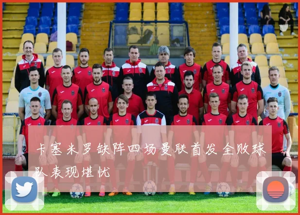 卡塞米罗缺阵四场曼联首发全败球队表现堪忧