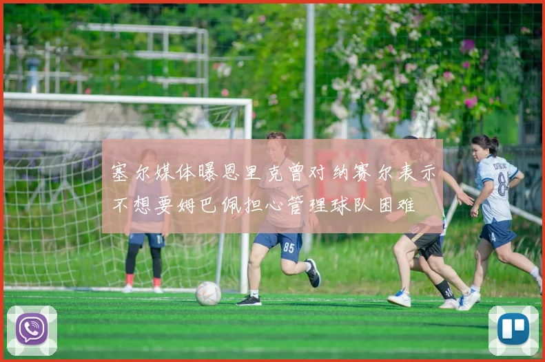 塞尔媒体曝恩里克曾对纳赛尔表示不想要姆巴佩担心管理球队困难