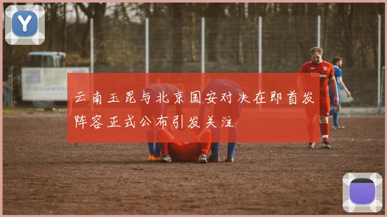 云南玉昆与北京国安对决在即首发阵容正式公布引发关注