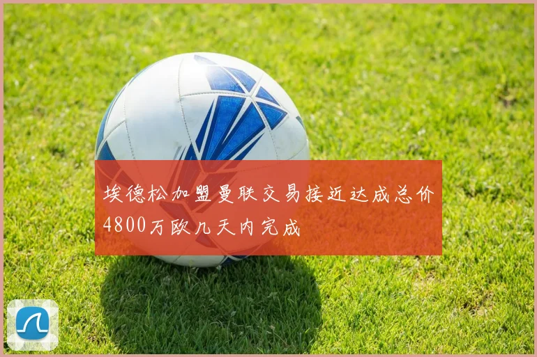 埃德松加盟曼联交易接近达成总价4800万欧几天内完成