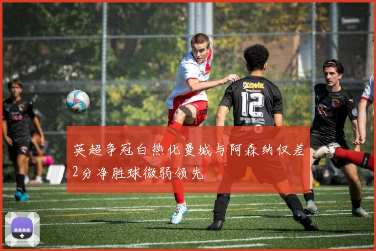 英超争冠白热化曼城与阿森纳仅差2分净胜球微弱领先