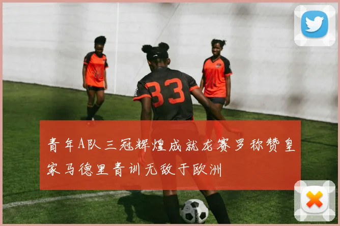 青年A队三冠辉煌成就龙赛罗称赞皇家马德里青训无敌于欧洲