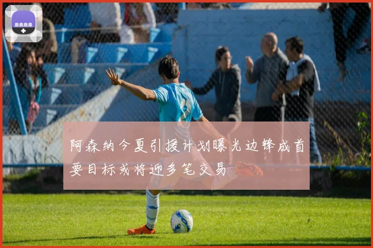 阿森纳今夏引援计划曝光边锋成首要目标或将迎多笔交易